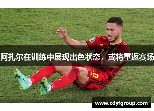 阿扎尔在训练中展现出色状态，或将重返赛场
